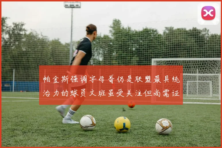 帕金斯强调字母哥仍是联盟最具统治力的球员文班虽受关注但尚需证明自己