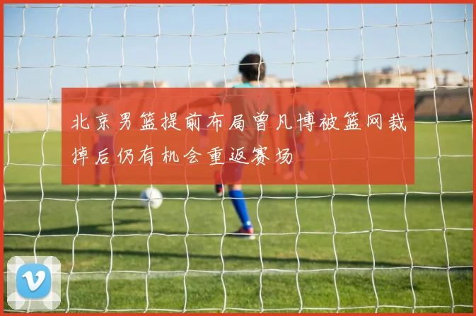 北京男篮提前布局曾凡博被篮网裁掉后仍有机会重返赛场