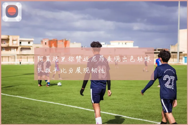 阿莱格里称赞迈尼昂表现出色助球队扳平比分展现韧性