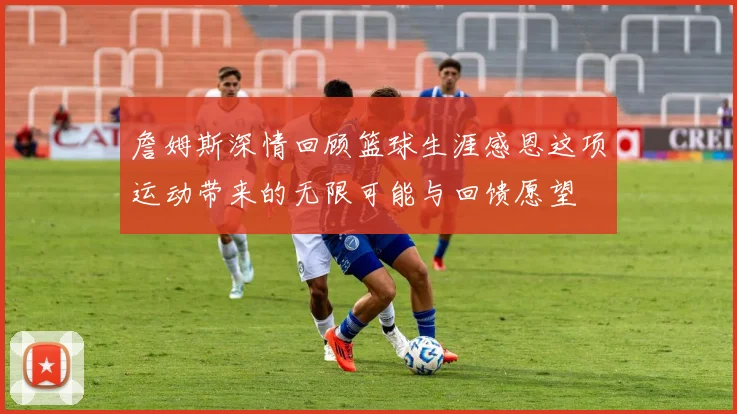 詹姆斯深情回顾篮球生涯感恩这项运动带来的无限可能与回馈愿望