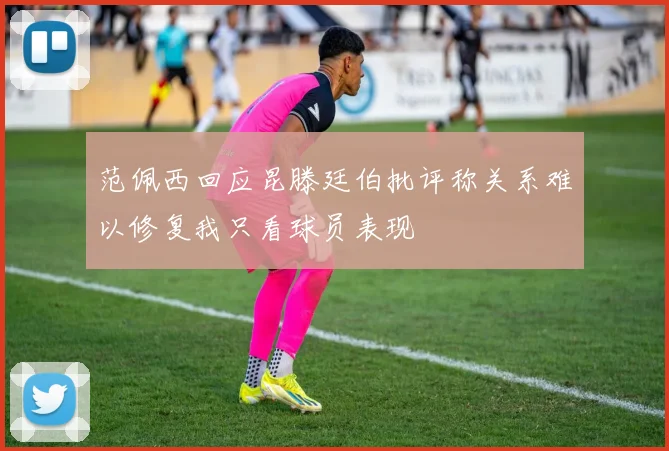 范佩西回应昆滕廷伯批评称关系难以修复我只看球员表现