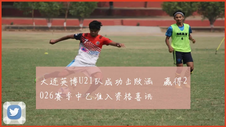 大连英博U21队成功击败涵瑀赢得2026赛季中乙准入资格喜讯