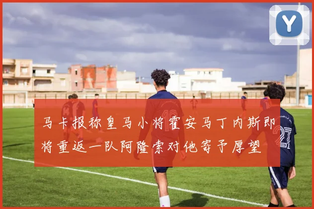 马卡报称皇马小将霍安马丁内斯即将重返一队阿隆索对他寄予厚望