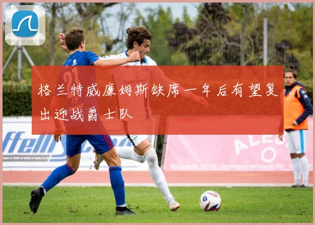 格兰特威廉姆斯缺席一年后有望复出迎战爵士队