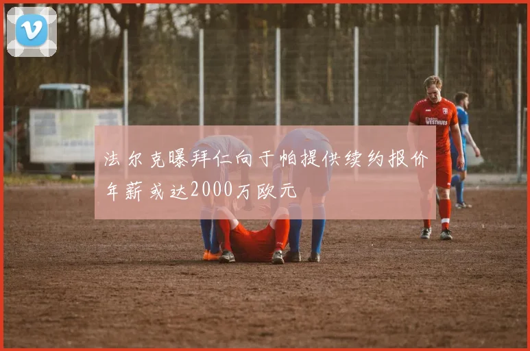 法尔克曝拜仁向于帕提供续约报价年薪或达2000万欧元