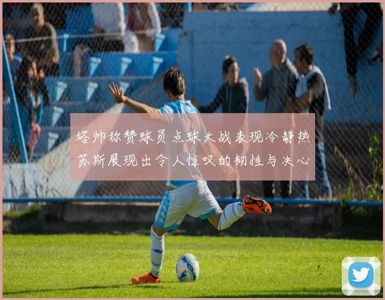塔帅称赞球员点球大战表现冷静热苏斯展现出令人惊叹的韧性与决心