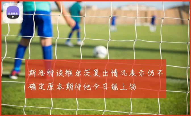 斯洛特谈维尔茨复出情况表示仍不确定原本期待他今日能上场