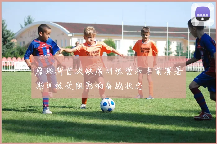 詹姆斯首次缺席训练营和季前赛暑期训练受阻影响备战状态