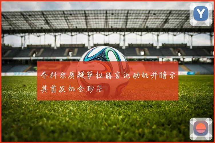 乔科尔质疑萨拉赫言论动机并暗示其首发机会渺茫