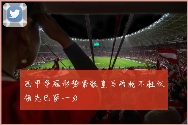西甲争冠形势紧张皇马两轮不胜仅领先巴萨一分