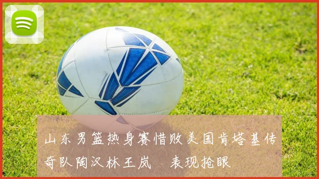 山东男篮热身赛惜败美国肯塔基传奇队陶汉林王岚嵚表现抢眼