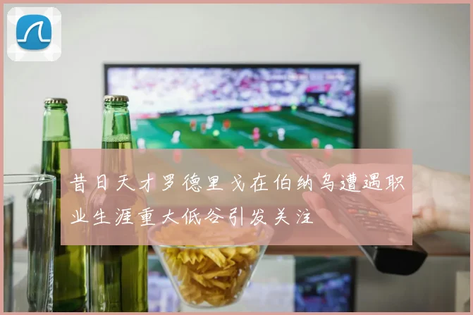 昔日天才罗德里戈在伯纳乌遭遇职业生涯重大低谷引发关注