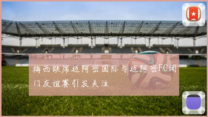 梅西缺席迈阿密国际与迈阿密FC闭门友谊赛引发关注