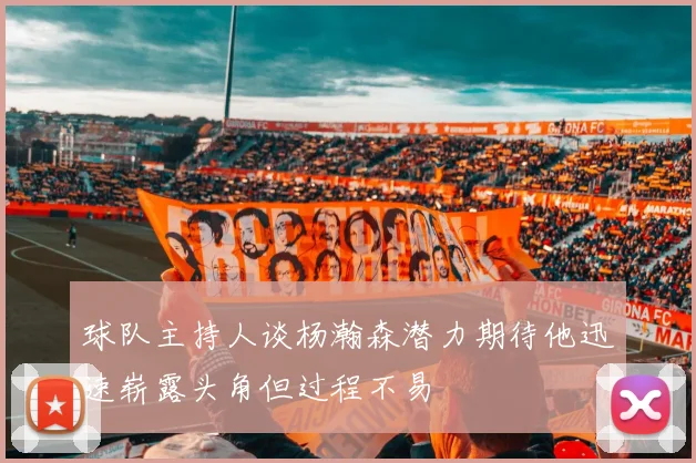 球队主持人谈杨瀚森潜力期待他迅速崭露头角但过程不易