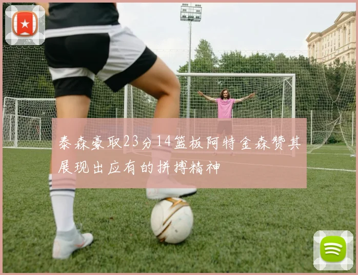 泰森豪取23分14篮板阿特金森赞其展现出应有的拼搏精神